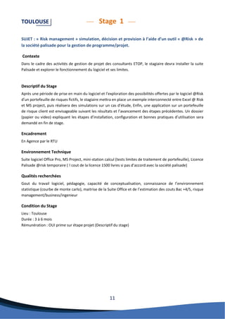 11 
TOULOUSE Stage 1 
SUJET : « Risk management » simulation, décision et provision à l’aide d’un outil « @Risk » de la société palisade pour la gestion de programme/projet. 
Contexte 
Dans le cadre des activités de gestion de projet des consultants ETOP, le stagiaire devra installer la suite Palisade et explorer le fonctionnement du logiciel et ses limites. 
Descriptif du Stage 
Après une période de prise en main du logiciel et l’exploration des possibilités offertes par le logiciel @Risk d’un portefeuille de risques fictifs, le stagiaire mettra en place un exemple interconnecté entre Excel @ Risk et MS project, puis réalisera des simulations sur un cas d’étude, Enfin, une application sur un portefeuille de risque client est envisageable suivant les résultats et l’avancement des étapes précédentes. Un dossier (papier ou video) expliquant les étapes d’installation, configuration et bonnes pratiques d’utilisation sera demandé en fin de stage. 
Encadrement 
En Agence par le RTU 
Environnement Technique 
Suite logiciel Office Pro, MS Project, mini-station calcul (tests limites de traitement de portefeuille), Licence Palisade @risk temporaire ( ! cout de la licence 1500 livres si pas d’accord avec la société palisade) 
Qualités recherchées 
Gout du travail logiciel, pédagogie, capacité de conceptualisation, connaissance de l’environnement statistique (courbe de monte carlo), maitrise de la Suite Office et de l’estimation des couts Bac +4/5, risque management/business/ingenieur 
Condition du Stage 
Lieu : Toulouse 
Durée : 3 à 6 mois 
Rémunération : OUI prime sur étape projet (Descriptif du stage) 
 