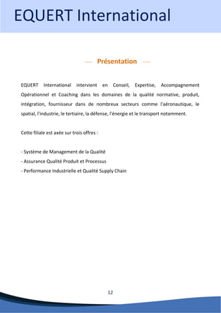 12 
Présentation 
EQUERT International intervient en Conseil, Expertise, Accompagnement Opérationnel et Coaching dans les domaines de la qualité normative, produit, intégration, fournisseur dans de nombreux secteurs comme l'aéronautique, le spatial, l'industrie, le tertiaire, la défense, l'énergie et le transport notamment. Cette filiale est axée sur trois offres : - Système de Management de la Qualité - Assurance Qualité Produit et Processus - Performance Industrielle et Qualité Supply Chain 
EQUERT International  
