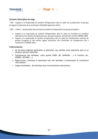 13 
TOULOUSE Stage 1 
Contexte /Description du stage 
~70% - Support à la Responsable du Système d’Organisation dans le cadre de la préparation du groupe Eurogiciel à l’obtention de la certification ISO14001 (décembre 2015). 
~30% - « Rdoc » - Responsable documentaire du Système d’Organisation du groupe Eurogiciel : 
 Support à la responsable du Système d’Organisation dans le cadre du maintient en condition opérationnel du Système d’Organisation du groupe Eurogiciel, actuellement certifié ISO9001:2008 
 Support à la responsable du système d’organisation dans le cadre de l’amélioration continue du groupe Eurogiciel et des actions jugées nécessaires afin d’anticiper les changements liés à l’évolution d’ ISO9001:2015. 
Profil recherché 
 De formation ingénieur généraliste ou spécialisé, vous justifiez d'une expérience dans un ou plusieurs secteurs industriels. 
 Connaissances des méthodes, outils qualité (FMEA, 8D, ISHIKAWA, ..) et norme(s) (ex. ISO9001, ISO14001, …). 
 Rigoureux(se), motivé(e) et dynamique avec des aptitudes à communiquer et transmettre votre passion. 
 Anglais souhaitable, afin d'évoluer dans l'environnement international. 
 