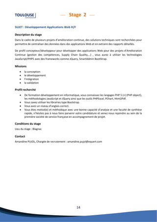 14 
TOULOUSE Stage 2 
SUJET : Développement Applications Web H/F 
Description du stage 
Dans le cadre de plusieurs projets d’amélioration continue, des solutions techniques sont recherchées pour permettre de centraliser des données dans des applications Web et en extraire des rapports détaillés. 
De profil concepteur/développeur pour développer des applications Web pour des projets d’Amélioration Continue (gestion des compétences, Supply Chain Quality,…) , vous aurez à utiliser les technologies JavaScript/PHP5 avec des frameworks comme JQuery, SmartAdmin BootStrap. 
Missions 
 la conception 
 le développement 
 l’intégration 
 la validation 
Profil recherché 
 De formation développement en informatique, vous connaissez les langages PHP 5 (+) (PHP object), les méthodologies JavaScript et JQuery ainsi que les outils PHPExcel, PChart, Html2Pdf. 
 Vous savez utiliser les librairies type Bootstrap. 
 Vous avez un niveau d’anglais correct. 
 Vous êtes motivé(e) et méthodique avec une bonne capacité d’analyse et une faculté de synthèse rapide, n'hésitez pas à nous faire parvenir votre candidature et venez nous rejoindre au sein de la première société de service française en accompagnement de projet. 
Conditions du stage 
Lieu du stage : Blagnac 
Contact 
Amandine PUJOL, Chargée de recrutement : amandine.pujol@equert.com 
 