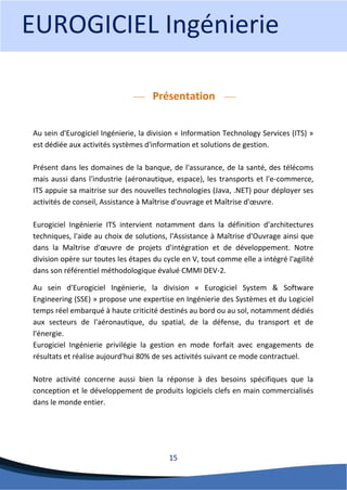 15 
Présentation 
Au sein d'Eurogiciel Ingénierie, la division « Information Technology Services (ITS) » est dédiée aux activités systèmes d'information et solutions de gestion. Présent dans les domaines de la banque, de l'assurance, de la santé, des télécoms mais aussi dans l'industrie (aéronautique, espace), les transports et l'e-commerce, ITS appuie sa maitrise sur des nouvelles technologies (Java, .NET) pour déployer ses activités de conseil, Assistance à Maîtrise d'ouvrage et Maîtrise d'oeuvre. Eurogiciel Ingénierie ITS intervient notamment dans la définition d'architectures techniques, l'aide au choix de solutions, l'Assistance à Maîtrise d'Ouvrage ainsi que dans la Maîtrise d'oeuvre de projets d'intégration et de développement. Notre division opère sur toutes les étapes du cycle en V, tout comme elle a intégré l'agilité dans son référentiel méthodologique évalué CMMI DEV-2. 
Au sein d'Eurogiciel Ingénierie, la division « Eurogiciel System & Software Engineering (SSE) » propose une expertise en Ingénierie des Systèmes et du Logiciel temps réel embarqué à haute criticité destinés au bord ou au sol, notamment dédiés aux secteurs de l'aéronautique, du spatial, de la défense, du transport et de l'énergie. Eurogiciel Ingénierie privilégie la gestion en mode forfait avec engagements de résultats et réalise aujourd'hui 80% de ses activités suivant ce mode contractuel. Notre activité concerne aussi bien la réponse à des besoins spécifiques que la conception et le développement de produits logiciels clefs en main commercialisés dans le monde entier. 
EUROGICIEL Ingénierie  
