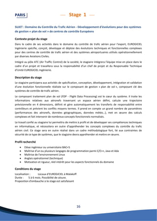 16 
PARIS Stage 1 
SUJET : Domaine du Contrôle du Trafic Aérien - Développement d'évolutions pour des systèmes de gestion « plan de vol » de centres de contrôle Européens 
Contexte projet du stage 
Dans le cadre de ses activités dans le domaine du contrôle de trafic aérien pour l’export, EUROGICIEL Ingénierie spécifie, conçoit, développe et déploie des évolutions techniques et fonctionnelles complexes pour des centres de contrôle de trafic aérien et des systèmes aéroportuaires utilisés opérationnellement par diverses Aviations Civiles. 
Intégré au pôle ATC (Air Traffic Control) de la société, le stagiaire intégrera l’équipe mise en place dans le cadre d’un projet et travaillera sous la responsabilité d’un chef de projet et du Responsable Technique d’Unité EUROGICIEL Ingénierie. 
Description du stage 
Le stagiaire participera aux activités de spécification, conception, développement, intégration et validation d’une évolution fonctionnelle réalisée sur le composant de gestion « plan de vol », composant clé des systèmes de contrôle de trafic aérien. 
Le composant traitement plan de vol (FDP - Flight Data Processing) est le coeur du système. Il traite les informations relatives aux aéronefs traversant un espace aérien défini, calcule une trajectoire prévisionnelle en 4 dimensions, définit et gère automatiquement les transferts de responsabilité entre contrôleurs et prévient les conflits moyens termes. Il prend en compte un grand nombre de paramètres (performances des aéronefs, données géographiques, données météo…), met en oeuvre des calculs complexes et fait intervenir de nombreux concepts fonctionnels normalisés. 
Le travail confié au stagiaire lui permettra de mettre à profit et de développer ses compétences techniques en informatique, et nécessitera en outre d’appréhender les concepts complexes du contrôle du trafic aérien civil. Ce stage sera en outre réalisé dans un cadre méthodologique fort, lié aux contraintes de sécurité de ce type de systèmes, que le stagiaire devra appréhender et mettre en oeuvre. 
Profil recherché 
 Elève ingénieur ou universitaire BAC+5 
 Maîtrise d’un ou plusieurs langages de programmation parmi C/C++, Java et Ada 
 Maîtrise de l’environnement Linux 
 Anglais opérationnel (technique) 
 Motivation et rigueur, réel intérêt pour les aspects fonctionnels du domaine 
Conditions du stage 
Localisation : Locaux d’EUROGICIEL à Malakoff 
Durée : 5 à 6 mois. Possibilité de césure. 
Proposition d'embauche si le stage est satisfaisant 
 