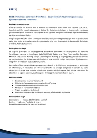 18 
PARIS Stage 3 
SUJET : Domaine du Contrôle du Trafic Aérien - Développement d’évolutions pour un sous système du domaine Surveillance 
Contexte projet du stage 
Dans le cadre de ses activités dans le domaine du contrôle de trafic aérien pour l’export, EUROGICIEL Ingénierie spécifie, conçoit, développe et déploie des évolutions techniques et fonctionnelles complexes pour des centres de contrôle de trafic aérien et des systèmes aéroportuaires utilisés opérationnellement par diverses Aviations Civiles. 
Intégré au pôle ATC (Air Traffic Control) de la société, le stagiaire intégrera l’équipe mise en place dans le cadre d’un projet et travaillera sous la responsabilité d’un chef de projet et du Responsable Technique d’Unité EUROGICIEL Ingénierie. 
Description du stage 
Le stagiaire participera au développement d’évolutions concernant un sous-systèmes du domaine Surveillance : tracking et interfaçage Radar/WAM/ADS, Safety nets (Short Term Conflict Detection, Minimum Safe Altitude Warning, Danger Area Infregence Warning…), coupling piste / plan de vol, serveurs de communication. Sur la base des spécifications, il sera amené à réaliser (conception, développement, intégration et validation) les évolutions logicielles. 
Le travail confié au stagiaire lui permettra de mettre à profit et de développer ses compétences techniques en informatique, et nécessitera en outre d’appréhender les concepts complexes du contrôle du trafic aérien civil. Ce stage sera en outre réalisé dans un cadre méthodologique fort, lié aux contraintes de sécurité de ce type de systèmes, que le stagiaire devra appréhender et mettre en oeuvre. 
Profil recherché 
 Elève ingénieur ou universitaire BAC+5 
 Maîtrise des langages de programmation C++ et/ou Java 
 Connaissances en modélisation utilisant UML 
 Maîtrise de l’environnement Linux 
 Anglais opérationnel (technique) 
 Motivation et rigueur, réel intérêt pour les aspects fonctionnels du domaine 
Conditions du stage 
Localisation : Locaux d’EUROGICIEL à Malakoff 
Durée : 5 à 6 mois. Possibilité de césure. 
Proposition d'embauche si le stage est satisfaisant 
 