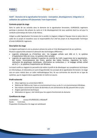 19 
PARIS Stage 4 
SUJET : Domaine de la signalisation ferroviaire - Conception, développement, intégration et validation de systèmes ATS (Automatic Train Supervision) 
Contexte projet du stage 
Dans le cadre de ses activités dans le domaine de la signalisation ferroviaire, EUROGICIEL Ingénierie participe à plusieurs des phases du cycle en V de développement de sous systèmes bord ou sol pour la conduite automatique de trains et de métros. 
Intégré au pôle Signalisation Ferroviaire de la société, le stagiaire intégrera l’équipe mise en place dans le cadre de ce projet et travaillera sous la responsabilité d’un chef de projet et du Responsable Technique d’Unité EUROGICIEL Ingénierie. 
Description du stage 
Le stagiaire participera à une ou plusieurs phases du cycle en V de développement de ses systèmes. 
Plusieurs opportunités existent et adressent des technologies différentes : 
 Logiciels embarqués ou d’interface sols : les langages utilisés sont ADA et C, le système d’exploitation hôte est Linux, le système cible variable. 
 Logiciels de supervision réalisant la gestion du contrôle du trafic (supervision de la signalisation, des routes, reconnaissances des trains, gestion des tables horaires, régulation du trafic, réalisation de graphiques statistiques, information au conducteur…) : le langage utilisés utilisé est le C++, le système d’exploitation est Windows. 
Le travail confié au stagiaire lui permettra de mettre à profit et de développer ses compétences techniques en informatique, et nécessitera en outre d’appréhender les concepts de la signalisation ferroviaire. Ce stage sera en outre réalisé dans un cadre méthodologique fort, lié aux contraintes de sécurité de ce type de systèmes, que le stagiaire devra appréhender et mettre en oeuvre. 
Profil recherché 
 Elève ingénieur ou universitaire BAC+5 
 Maîtrise de l’ADA ou du C dans un environnement Linux, ou du C++ en environnement Windows. 
 Des notions concernant les bases de données et une connaissance de SQL peuvent être un plus 
 Anglais opérationnel (technique) 
 Motivation et rigueur, réel intérêt pour les aspects fonctionnels du domaine 
Conditions du stage 
Localisation : Locaux d’EUROGICIEL à Malakoff 
Durée : 5 à 6 mois. 
Proposition d'embauche si le stage est satisfaisant 
 
