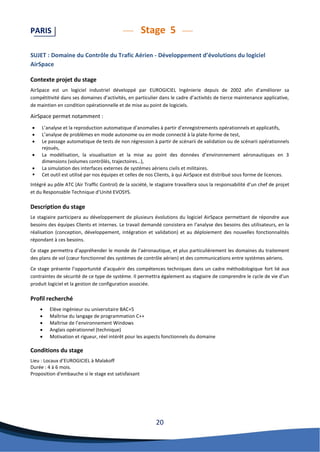 20 
PARIS Stage 5 
SUJET : Domaine du Contrôle du Trafic Aérien - Développement d’évolutions du logiciel AirSpace 
Contexte projet du stage 
AirSpace est un logiciel industriel développé par EUROGICIEL Ingénierie depuis de 2002 afin d’améliorer sa compétitivité dans ses domaines d’activités, en particulier dans le cadre d’activités de tierce maintenance applicative, de maintien en condition opérationnelle et de mise au point de logiciels. 
AirSpace permet notamment : 
 L’analyse et la reproduction automatique d’anomalies à partir d’enregistrements opérationnels et applicatifs, 
 L’analyse de problèmes en mode autonome ou en mode connecté à la plate-forme de test, 
 Le passage automatique de tests de non régression à partir de scénarii de validation ou de scénarii opérationnels rejoués, 
 La modélisation, la visualisation et la mise au point des données d’environnement aéronautiques en 3 dimensions (volumes contrôlés, trajectoires…), 
 La simulation des interfaces externes de systèmes aériens civils et militaires. 
 Cet outil est utilisé par nos équipes et celles de nos Clients, à qui AirSpace est distribué sous forme de licences. 
Intégré au pôle ATC (Air Traffic Control) de la société, le stagiaire travaillera sous la responsabilité d’un chef de projet et du Responsable Technique d’Unité EVOSYS. 
Description du stage 
Le stagiaire participera au développement de plusieurs évolutions du logiciel AirSpace permettant de répondre aux besoins des équipes Clients et internes. Le travail demandé consistera en l’analyse des besoins des utilisateurs, en la réalisation (conception, développement, intégration et validation) et au déploiement des nouvelles fonctionnalités répondant à ces besoins. 
Ce stage permettra d’appréhender le monde de l’aéronautique, et plus particulièrement les domaines du traitement des plans de vol (coeur fonctionnel des systèmes de contrôle aérien) et des communications entre systèmes aériens. 
Ce stage présente l’opportunité d’acquérir des compétences techniques dans un cadre méthodologique fort lié aux contraintes de sécurité de ce type de système. Il permettra également au stagiaire de comprendre le cycle de vie d’un produit logiciel et la gestion de configuration associée. 
Profil recherché 
 Elève ingénieur ou universitaire BAC+5 
 Maîtrise du langage de programmation C++ 
 Maîtrise de l’environnement Windows 
 Anglais opérationnel (technique) 
 Motivation et rigueur, réel intérêt pour les aspects fonctionnels du domaine 
Conditions du stage 
Lieu : Locaux d’EUROGICIEL à Malakoff 
Durée : 4 à 6 mois. 
Proposition d'embauche si le stage est satisfaisant 
 