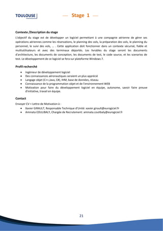 21 
TOULOUSE Stage 1 
Contexte /Description du stage 
L'objectif du stage est de développer un logiciel permettant à une compagnie aérienne de gérer ses opérations aériennes comme les réservations, le planning des vols, la préparation des vols, le planning du personnel, le suivi des vols, … . Cette application doit fonctionner dans un contexte sécurisé, fiable et multiutilisateurs et avec des terminaux déportés. Les livrables du stage seront les documents d'architecture, les documents de conception, les documents de test, le code source, et les scenarios de test. Le développement de ce logiciel se fera sur plateforme Windows 7. 
Profil recherché 
 Ingénieur de développement logiciel 
 Des connaissances aéronautiques seraient un plus apprécié 
 Langage objet (C++,Java, C#), IHM, base de données, réseau 
 Connaissance de la programmation objet et de l'environnement WEB 
 Motivation pour faire du développement logiciel en équipe, autonome, savoir faire preuve d'initiative, travail en équipe. 
Contact 
Envoyer CV + Lettre de Motivation à : 
 Xavier GIRAULT, Responsable Technique d’Unité: xavier.girault@eurogiciel.fr 
 Aminata COULIBALY, Chargée de Recrutement: aminata.coulibaly@eurogiciel.fr 
 
