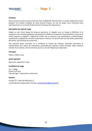 22 
TOULOUSE Stage 2 
Contexte 
Dans le cadre du cloud souverain initié par l’état, EUROGICIEL intervient dans un projet collaboratif visant à proposer une solution complète de cloud sécurisé français. Au sein du projet, nous intervenons plus spécifiquement sur la console d’administration technique des hyperviseurs. 
Description du sujet du stage 
Intégré au sein d’une équipe de plusieurs personnes, le stagiaire aura en charge la définition et la réalisation d’une interface graphique représentant les différents composants d’une plateforme cloud, qu’ils soient matériels ou logiciels. L’objectif est d’offrir une ou plusieurs vues synthétiques à l’administrateur représentant la plateforme, enrichie d’informations relatives à la sécurité telle que des failles potentielles, des alertes, des certificats de conformité, … 
Une première phase consistera en la recherche et l’étude des solutions existantes permettant la représentation d’un réseau de composants, potentiellement plusieurs milliers d’entités. Après sélection motivée d’une solution, elle sera mise en oeuvre au sein de l’hyperviseur Openstack. 
Prérequis 
Python, HTML5, Linux 
Serait apprécié 
Openstack, hypervision, cloud 
Conditions du stage 
Lieu : Labège 
Durée: 6 à 8 mois 
Type de stage : Temps plein ou alternance 
Contact 
Envoyer CV + Lettre de Motivation à : 
Laurent Bessard, Responsable Technique, laurent.bessard@eurogiciel.fr 
 