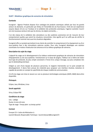 23 
TOULOUSE Stage 3 
SUJET : Modeleur graphique de scenarios de stimulation 
Contexte 
Eurogiciel - Agence Produits dispose d'un catalogue de produits avioniques utilisés par tous les grands acteurs du domaine, en particulier par Airbus et l'ensemble de ses fournisseurs. Forte de son expérience acquise depuis 10 ans sur l’analyse et la validation des protocoles avioniques, l’agence souhaite s’ouvrir vers de nouveaux secteurs tels que les drones, les objets connectés, … 
L’un des enjeux de la validation des calculateurs ou des systèmes autonomes est de s’assurer de leur comportement quelles que soient les situations rencontrées. Cela signifie qu’il ne suffit pas de vérifier le fonctionnement nominal mais aussi les situations dégradées. 
Eurogiciel offre un produit permettant à ses clients de contrôler le comportement d’un équipement ou d’un sous-système face à des stimulations externes variées. Pour cela, Eurogiciel développe une solution constituée d’un moteur d’exécution de scénarios et d’un éditeur graphique de scénarios. 
Description du sujet du stage 
L’objectif du stage est le développement d’un éditeur entièrement graphique de scénarios de stimulation d’équipements ou de sous-systèmes. Fonctionnant sur la base de plugins, l’éditeur est à même de traiter tout type de protocole, du plus simple consistant à l’envoi d’un unique message, aux plus complexes tels que le dataloading avionique. 
Intégré au sein d’une équipe de plusieurs personnes, le stagiaire interviendra sur le cycle complet de développement. Il devra faire preuve de créativité pour proposer une interface intuitive, évolutive et capable de prendre en compte les spécificités de chaque modèle de communication. 
A la fin du stage une mise en oeuvre sur une ou plusieurs technologies avioniques (A429, A664) devra être disponible. 
Prérequis 
Eclipse, Java, Windows, Linux 
Serait apprécié 
Sirius, Eclipse PDE 
Conditions du stage 
Lieu : Labège 
Durée: 6 mois à 8 mois Type de stage : Temps plein ou temps partiel 
Contact 
Envoyer CV + Lettre de Motivation à : 
Laurent Bessard, Responsable Technique : laurent.bessard@eurogiciel.fr 
 