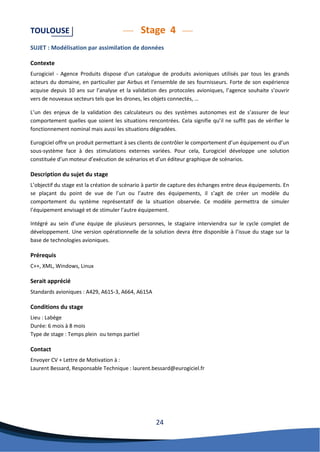 24 
TOULOUSE Stage 4 
SUJET : Modélisation par assimilation de données 
Contexte 
Eurogiciel - Agence Produits dispose d'un catalogue de produits avioniques utilisés par tous les grands acteurs du domaine, en particulier par Airbus et l'ensemble de ses fournisseurs. Forte de son expérience acquise depuis 10 ans sur l’analyse et la validation des protocoles avioniques, l’agence souhaite s’ouvrir vers de nouveaux secteurs tels que les drones, les objets connectés, … 
L’un des enjeux de la validation des calculateurs ou des systèmes autonomes est de s’assurer de leur comportement quelles que soient les situations rencontrées. Cela signifie qu’il ne suffit pas de vérifier le fonctionnement nominal mais aussi les situations dégradées. 
Eurogiciel offre un produit permettant à ses clients de contrôler le comportement d’un équipement ou d’un sous-système face à des stimulations externes variées. Pour cela, Eurogiciel développe une solution constituée d’un moteur d’exécution de scénarios et d’un éditeur graphique de scénarios. 
Description du sujet du stage 
L’objectif du stage est la création de scénario à partir de capture des échanges entre deux équipements. En se plaçant du point de vue de l’un ou l’autre des équipements, il s’agit de créer un modèle du comportement du système représentatif de la situation observée. Ce modèle permettra de simuler l’équipement envisagé et de stimuler l’autre équipement. 
Intégré au sein d’une équipe de plusieurs personnes, le stagiaire interviendra sur le cycle complet de développement. Une version opérationnelle de la solution devra être disponible à l’issue du stage sur la base de technologies avioniques. 
Prérequis 
C++, XML, Windows, Linux 
Serait apprécié 
Standards avioniques : A429, A615-3, A664, A615A 
Conditions du stage 
Lieu : Labège Durée: 6 mois à 8 mois Type de stage : Temps plein ou temps partiel 
Contact 
Envoyer CV + Lettre de Motivation à : 
Laurent Bessard, Responsable Technique : laurent.bessard@eurogiciel.fr 
 