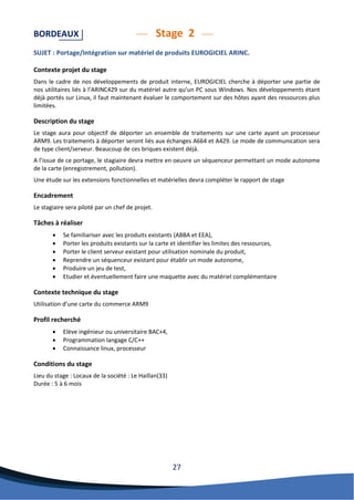 27 
BORDEAUX Stage 2 
SUJET : Portage/Intégration sur matériel de produits EUROGICIEL ARINC. 
Contexte projet du stage 
Dans le cadre de nos développements de produit interne, EUROGICIEL cherche à déporter une partie de nos utilitaires liés à l’ARINC429 sur du matériel autre qu’un PC sous Windows. Nos développements étant déjà portés sur Linux, il faut maintenant évaluer le comportement sur des hôtes ayant des ressources plus limitées. 
Description du stage 
Le stage aura pour objectif de déporter un ensemble de traitements sur une carte ayant un processeur ARM9. Les traitements à déporter seront liés aux échanges A664 et A429. Le mode de communication sera de type client/serveur. Beaucoup de ces briques existent déjà. 
A l’issue de ce portage, le stagiaire devra mettre en oeuvre un séquenceur permettant un mode autonome de la carte (enregistrement, pollution). 
Une étude sur les extensions fonctionnelles et matérielles devra compléter le rapport de stage 
Encadrement 
Le stagiaire sera piloté par un chef de projet. 
Tâches à réaliser 
 Se familiariser avec les produits existants (ABBA et EEA), 
 Porter les produits existants sur la carte et identifier les limites des ressources, 
 Porter le client serveur existant pour utilisation nominale du produit, 
 Reprendre un séquenceur existant pour établir un mode autonome, 
 Produire un jeu de test, 
 Etudier et éventuellement faire une maquette avec du matériel complémentaire 
Contexte technique du stage 
Utilisation d’une carte du commerce ARM9 
Profil recherché 
 Elève ingénieur ou universitaire BAC+4, 
 Programmation langage C/C++ 
 Connaissance linux, processeur 
Conditions du stage 
Lieu du stage : Locaux de la société : Le Haillan(33) 
Durée : 5 à 6 mois 
 
