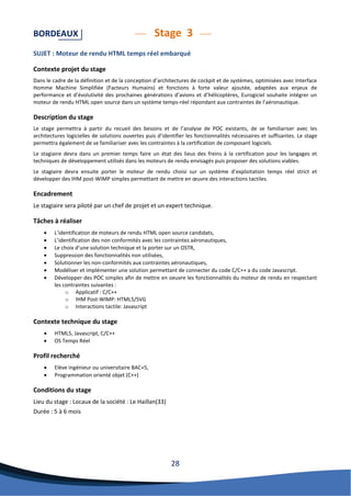 28 
BORDEAUX Stage 3 
SUJET : Moteur de rendu HTML temps réel embarqué 
Contexte projet du stage 
Dans le cadre de la définition et de la conception d’architectures de cockpit et de systèmes, optimisées avec Interface Homme Machine Simplifiée (Facteurs Humains) et fonctions à forte valeur ajoutée, adaptées aux enjeux de performance et d’évolutivité des prochaines générations d’avions et d’hélicoptères, Eurogiciel souhaite intégrer un moteur de rendu HTML open source dans un système temps-réel répondant aux contraintes de l’aéronautique. 
Description du stage 
Le stage permettra à partir du recueil des besoins et de l’analyse de POC existants, de se familiariser avec les architectures logicielles de solutions ouvertes puis d’identifier les fonctionnalités nécessaires et suffisantes. Le stage permettra également de se familiariser avec les contraintes à la certification de composant logiciels. 
Le stagiaire devra dans un premier temps faire un état des lieus des freins à la certification pour les langages et techniques de développement utilisés dans les moteurs de rendu envisagés puis proposer des solutions viables. 
Le stagiaire devra ensuite porter le moteur de rendu choisi sur un système d’exploitation temps réel strict et développer des IHM post-WIMP simples permettant de mettre en oeuvre des interactions tactiles. 
Encadrement 
Le stagiaire sera piloté par un chef de projet et un expert technique. 
Tâches à réaliser 
 L’identification de moteurs de rendu HTML open source candidats, 
 L’identification des non conformités avec les contraintes aéronautiques, 
 Le choix d’une solution technique et la porter sur un OSTR, 
 Suppression des fonctionnalités non utilisées, 
 Solutionner les non-conformités aux contraintes aéronautiques, 
 Modéliser et implémenter une solution permettant de connecter du code C/C++ a du code Javascript. 
 Développer des POC simples afin de mettre en oeuvre les fonctionnalités du moteur de rendu en respectant les contraintes suivantes : 
o Applicatif : C/C++ 
o IHM Post-WIMP: HTML5/SVG 
o Interactions tactile: Javascript 
Contexte technique du stage 
 HTML5, Javascript, C/C++ 
 OS Temps Réel 
Profil recherché 
 Elève ingénieur ou universitaire BAC+5, 
 Programmation orienté objet (C++) 
Conditions du stage 
Lieu du stage : Locaux de la société : Le Haillan(33) 
Durée : 5 à 6 mois 
 