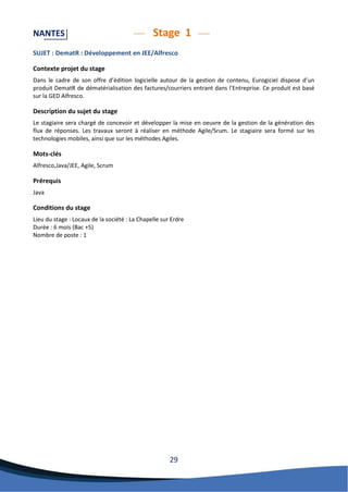 29 
NANTES Stage 1 
SUJET : DematR : Développement en JEE/Alfresco 
Contexte projet du stage 
Dans le cadre de son offre d’édition logicielle autour de la gestion de contenu, Eurogiciel dispose d’un produit DematR de dématérialisation des factures/courriers entrant dans l’Entreprise. Ce produit est basé sur la GED Alfresco. 
Description du sujet du stage 
Le stagiaire sera chargé de concevoir et développer la mise en oeuvre de la gestion de la génération des flux de réponses. Les travaux seront à réaliser en méthode Agile/Srum. Le stagiaire sera formé sur les technologies mobiles, ainsi que sur les méthodes Agiles. 
Mots-clés 
Alfresco,Java/JEE, Agile, Scrum 
Prérequis 
Java 
Conditions du stage 
Lieu du stage : Locaux de la société : La Chapelle sur Erdre 
Durée : 6 mois (Bac +5) 
Nombre de poste : 1 
 