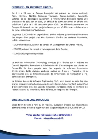 3 
EUROGICIEL EN QUELQUES LIGNES… 
Né il y a 25 ans, le Groupe Eurogiciel est présent au niveau national, Paris, Rennes, Nantes, Bordeaux, Toulouse, Sophia-Antipolis, Marseille, Valence et se développe également à l’international. Eurogiciel réalise une croissance de 15% par an avec, un effectif de 1000 personnes et affiche des prévisions à plus de 1100 personnes pour 2015. Ces éléments permettent au Groupe d’intervenir sur des projets d’envergure et d’offrir à ses collaborateurs de fortes potentialités d’évolutions. 
Le groupe EUROGICIEL est organisé en 3 entités métiers qui déclinent l’ensemble des étapes d’un projet chez des donneurs d’ordre des secteurs industriels, publics et tertiaires : 
- ETOP International, cabinet de conseil en Management de Grands Projets, 
- EQUERT, cabinet de conseil en Management de la Qualité, 
- EUROGICIEL Ingénierie propose : 
La Division Information Technology Services (ITS) évolue sur 4 métiers en Conseil, Expertise, Formation et Réalisation afin d'accompagner ses clients sur l'ensemble de leurs projets avec des apports de solutions innovantes d'entreprises. Cette division s'articule autour de 3 axes : l'expertise et la gouvernance des SI, l'industrialisation de l'innovation et l'innovation à l'e- connexion des entreprises. 
La division System & Software Engineering (SSE) s’est investi au sein des plus grands programmes technologiques de notre temps, lui permettant aujourd’hui d’être partenaire des plus grands industriels européens dans les secteurs de l’aéronautique, du ferroviaire, de la défense, de l’espace, de l’énergie… 
ETRE STAGIAIRE CHEZ EUROGICIEL 
Stage de fin d’étude, à Paris ou en régions… Eurogiciel propose aux étudiants en dernière année d’école d’ingénieurs des stages débouchant à 90% vers un CDI. 
Venez booster votre carrière chez EUROGICIEL ! 
Postulez : stages@eurogiciel.fr  