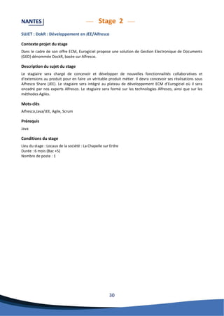 30 
NANTES Stage 2 
SUJET : DokR : Développement en JEE/Alfresco 
Contexte projet du stage 
Dans le cadre de son offre ECM, Eurogiciel propose une solution de Gestion Electronique de Documents (GED) dénommée DockR, basée sur Alfresco. 
Description du sujet du stage 
Le stagiaire sera chargé de concevoir et développer de nouvelles fonctionnalités collaboratives et d’extensions au produit pour en faire un véritable produit métier. Il devra concevoir ses réalisations sous Alfresco Share (JEE). Le stagiaire sera intégré au plateau de développement ECM d’Eurogiciel où il sera encadré par nos experts Alfresco. Le stagiaire sera formé sur les technologies Alfresco, ainsi que sur les méthodes Agiles. 
Mots-clés 
Alfresco,Java/JEE, Agile, Scrum 
Prérequis 
Java 
Conditions du stage 
Lieu du stage : Locaux de la société : La Chapelle sur Erdre 
Durée : 6 mois (Bac +5) 
Nombre de poste : 1 
 