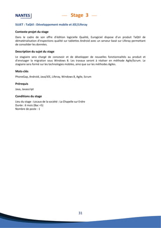 31 
NANTES Stage 3 
SUJET : TaQtil : Développement mobile et JEE/Liferay 
Contexte projet du stage 
Dans le cadre de son offre d’édition logicielle Qualité, Eurogiciel dispose d’un produit TaQtil de dématérialisation d’inspections qualité sur tablettes Android avec un serveur basé sur Liferay permettant de consolider les données. 
Description du sujet du stage 
Le stagiaire sera chargé de concevoir et de développer de nouvelles fonctionnalités au produit et d’envisager la migration sous Windows 8. Les travaux seront à réaliser en méthode Agile/Scrum. Le stagiaire sera formé sur les technologies mobiles, ainsi que sur les méthodes Agiles. 
Mots-clés 
PhoneGap, Androïd, Java/JEE, Liferay, Windows 8, Agile, Scrum 
Prérequis 
Java, Javascript 
Conditions du stage 
Lieu du stage : Locaux de la société : La Chapelle sur Erdre 
Durée : 6 mois (Bac +5) 
Nombre de poste : 1 
 
