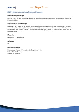 33 
NANTES Stage 5 
SUJET : Mise en oeuvre d’une plateforme Sharepoint 
Contexte projet du stage 
Dans le cadre de son offre ECM, Eurogiciel souhaite mettre en oeuvre un démonstrateur du portail Sharepoint 2013. 
Description du sujet du stage 
Le stagiaire sera chargé de recueillir le besoin auprès du responsable d’offre ECM et sera intégré au centre de services ECM d’Eurogiciel basé à Nantes. Il réalisera ensuite le développement / intégration / paramétrage. Les travaux seront à réaliser en méthode Agile/Scrum. Le stagiaire sera formé sur les méthodes Agiles. 
Mots-clés 
Sharepoint, C#, Agile, Scrum 
Prérequis 
C# 
Conditions du stage 
Lieu du stage : Locaux de la société : La Chapelle sur Erdre 
Durée : 6 mois (Bac +5) 
Nombre de poste : 1 
 