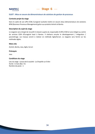 34 
NANTES Stage 6 
SUJET : Mise en oeuvre de démonstrateurs de solutions de gestion de processus 
Contexte projet du stage 
Dans le cadre de son offre ECM, Eurogiciel souhaite mettre en oeuvre deux démonstrateurs de solutions BPM (Business Processus Management) grâce aux produits Activiti et Bonita. 
Description du sujet du stage 
Le stagiaire sera chargé de recueillir le besoin auprès du responsable d’offre ECM et sera intégré au centre de services ECM d’Eurogiciel basé à Nantes. Il réalisera ensuite le développement / intégration / paramétrage. Les travaux seront à réaliser en méthode Agile/Scrum. Le stagiaire sera formé sur les méthodes Agiles. 
Mots-clés 
Activiti, Bonita, Java, Agile, Scrum 
Prérequis 
Java 
Conditions du stage 
Lieu du stage : Locaux de la société : La Chapelle sur Erdre 
Durée : 6 mois (Bac +5) 
Nombre de poste : 1 
 