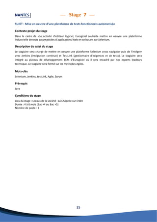 35 
NANTES Stage 7 
SUJET : Mise en oeuvre d’une plateforme de tests fonctionnels automatisée 
Contexte projet du stage 
Dans le cadre de son activité d’éditeur logiciel, Eurogiciel souhaite mettre en oeuvre une plateforme industrielle de tests automatisées d’applications Web en se basant sur Selenium. 
Description du sujet du stage 
Le stagiaire sera chargé de mettre en oeuvre une plateforme Selenium cross navigator puis de l’intégrer avec Jenkins (intégration continue) et TestLink (gestionnaire d’exigences et de tests). Le stagiaire sera intégré au plateau de développement ECM d’Eurogiciel où il sera encadré par nos experts leadeurs technique. Le stagiaire sera formé sur les méthodes Agiles. 
Mots-clés 
Selenium, Jenkins, testLink, Agile, Scrum 
Prérequis 
Java 
Conditions du stage 
Lieu du stage : Locaux de la société : La Chapelle sur Erdre 
Durée : 4 à 6 mois (Bac +4 ou Bac +5) 
Nombre de poste : 1 
 