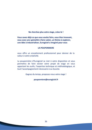 36 
Ne cherchez plus votre stage, créez-le ! 
Vous savez déjà ce que vous voulez faire, vous êtes innovant, vous avez une spécialité à faire-valoir, un thème à explorer, une idée à industrialiser, Eurogiciel a imaginé pour vous 
LA POUPONNIERE 
vous offre un encadrement professionnel pour donner de la valeur à votre créativité. 
La pouponnière d’Eurogiciel se met à votre disposition et vous permettra de faire exister votre projet de stage en vous apportant les outils, l’expertise technique et méthodologique, et tout l’accompagnement nécessaire à sa réussite. 
Gagnez du temps, proposez-nous votre stage ! 
pouponniere@eurogiciel.fr 
