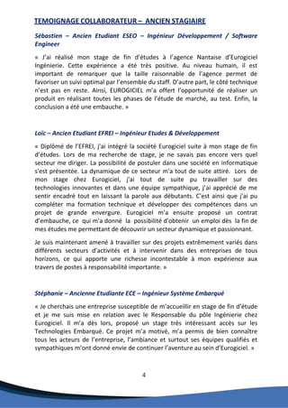 4 
TEMOIGNAGE COLLABORATEUR – ANCIEN STAGIAIRE 
Sébastien – Ancien Etudiant ESEO – Ingénieur Développement / Software Engineer 
« J’ai réalisé mon stage de fin d’études à l’agence Nantaise d’Eurogiciel Ingénierie. Cette expérience a été très positive. Au niveau humain, il est important de remarquer que la taille raisonnable de l’agence permet de favoriser un suivi optimal par l’ensemble du staff. D’autre part, le côté technique n’est pas en reste. Ainsi, EUROGICIEL m’a offert l’opportunité de réaliser un produit en réalisant toutes les phases de l’étude de marché, au test. Enfin, la conclusion a été une embauche. » 
Loïc – Ancien Etudiant EFREI – Ingénieur Etudes & Développement 
« Diplômé de l’EFREI, j'ai intégré la société Eurogiciel suite à mon stage de fin d’études. Lors de ma recherche de stage, je ne savais pas encore vers quel secteur me diriger. La possibilité de postuler dans une société en informatique s'est présentée. La dynamique de ce secteur m'a tout de suite attiré. Lors de mon stage chez Eurogiciel, j'ai tout de suite pu travailler sur des technologies innovantes et dans une équipe sympathique, j’ai apprécié de me sentir encadré tout en laissant la parole aux débutants. C'est ainsi que j'ai pu compléter ma formation technique et développer des compétences dans un projet de grande envergure. Eurogiciel m’a ensuite proposé un contrat d’embauche, ce qui m'a donné la possibilité d'obtenir un emploi dès la fin de mes études me permettant de découvrir un secteur dynamique et passionnant. 
Je suis maintenant amené à travailler sur des projets extrêmement variés dans différents secteurs d’activités et à intervenir dans des entreprises de tous horizons, ce qui apporte une richesse incontestable à mon expérience aux travers de postes à responsabilité importante. » 
Stéphanie – Ancienne Etudiante ECE – Ingénieur Système Embarqué 
« Je cherchais une entreprise susceptible de m’accueillir en stage de fin d’étude et je me suis mise en relation avec le Responsable du pôle Ingénierie chez Eurogiciel. Il m’a dès lors, proposé un stage très intéressant accès sur les Technologies Embarqué. Ce projet m’a motivé, m’a permis de bien connaître tous les acteurs de l’entreprise, l’ambiance et surtout ses équipes qualifiés et sympathiques m’ont donné envie de continuer l’aventure au sein d’Eurogiciel. »  