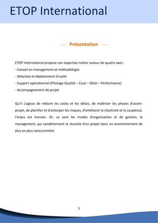 5 
Présentation 
ETOP International propose son expertise métier autour de quatre axes : - Conseil en management et méthodologie - Sélection et déploiement d'outils - Support opérationnel (Pilotage Qualité – Cout – Délai – Performance) - Accompagnement de projet Qu'il s'agisse de réduire les coûts et les délais, de maîtriser les phases d'avant- projet, de planifier et d'anticiper les risques, d'améliorer la réactivité et la souplesse, l'enjeu est humain. Or, ce sont les modes d'organisation et de gestion, le management, qui conditionnent la réussite d'un projet dans un environnement de plus en plus concurrentiel. 
ETOP International  
