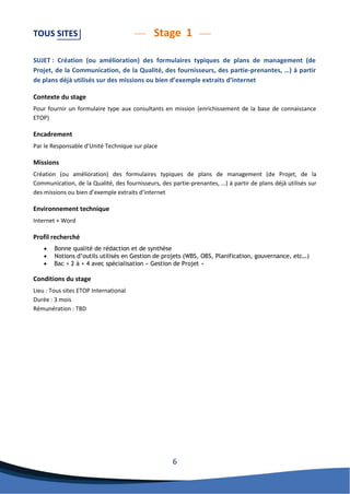 6 
TOUS SITES Stage 1 
SUJET : Création (ou amélioration) des formulaires typiques de plans de management (de Projet, de la Communication, de la Qualité, des fournisseurs, des partie-prenantes, …) à partir de plans déjà utilisés sur des missions ou bien d’exemple extraits d’internet 
Contexte du stage 
Pour fournir un formulaire type aux consultants en mission (enrichissement de la base de connaissance ETOP) 
Encadrement 
Par le Responsable d’Unité Technique sur place 
Missions 
Création (ou amélioration) des formulaires typiques de plans de management (de Projet, de la Communication, de la Qualité, des fournisseurs, des partie-prenantes, …) à partir de plans déjà utilisés sur des missions ou bien d’exemple extraits d’internet 
Environnement technique 
Internet + Word 
Profil recherché 
 Bonne qualité de rédaction et de synthèse 
 Notions d’outils utilisés en Gestion de projets (WBS, OBS, Planification, gouvernance, etc…) 
 Bac + 2 à + 4 avec spécialisation « Gestion de Projet » 
Conditions du stage 
Lieu : Tous sites ETOP International 
Durée : 3 mois 
Rémunération : TBD 
 
