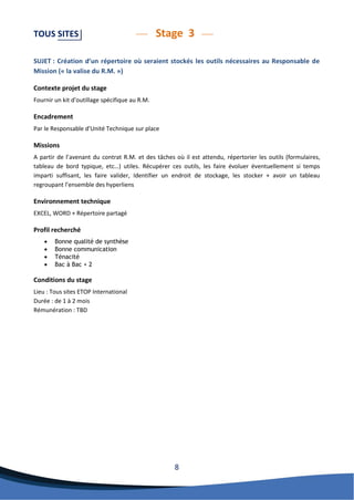 8 
TOUS SITES Stage 3 
SUJET : Création d’un répertoire où seraient stockés les outils nécessaires au Responsable de Mission (« la valise du R.M. ») 
Contexte projet du stage 
Fournir un kit d’outillage spécifique au R.M. 
Encadrement 
Par le Responsable d’Unité Technique sur place 
Missions 
A partir de l’avenant du contrat R.M. et des tâches où il est attendu, répertorier les outils (formulaires, tableau de bord typique, etc…) utiles. Récupérer ces outils, les faire évoluer éventuellement si temps imparti suffisant, les faire valider, Identifier un endroit de stockage, les stocker + avoir un tableau regroupant l’ensemble des hyperliens 
Environnement technique 
EXCEL, WORD + Répertoire partagé 
Profil recherché 
 Bonne qualité de synthèse 
 Bonne communication 
 Ténacité 
 Bac à Bac + 2 
Conditions du stage 
Lieu : Tous sites ETOP International 
Durée : de 1 à 2 mois 
Rémunération : TBD 
 