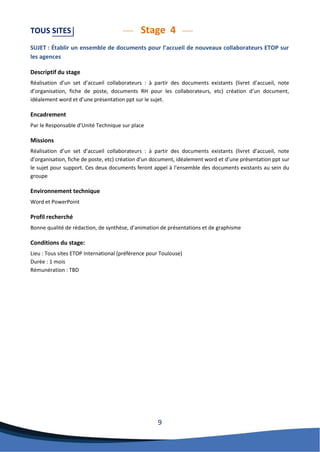 9 
TOUS SITES Stage 4 
SUJET : Établir un ensemble de documents pour l’accueil de nouveaux collaborateurs ETOP sur les agences 
Descriptif du stage 
Réalisation d’un set d’accueil collaborateurs : à partir des documents existants (livret d’accueil, note d’organisation, fiche de poste, documents RH pour les collaborateurs, etc) création d’un document, idéalement word et d’une présentation ppt sur le sujet. 
Encadrement 
Par le Responsable d’Unité Technique sur place 
Missions 
Réalisation d’un set d’accueil collaborateurs : à partir des documents existants (livret d’accueil, note d’organisation, fiche de poste, etc) création d’un document, idéalement word et d’une présentation ppt sur le sujet pour support. Ces deux documents feront appel à l’ensemble des documents existants au sein du groupe 
Environnement technique 
Word et PowerPoint 
Profil recherché 
Bonne qualité de rédaction, de synthèse, d’animation de présentations et de graphisme 
Conditions du stage: 
Lieu : Tous sites ETOP International (préférence pour Toulouse) 
Durée : 1 mois 
Rémunération : TBD 
 