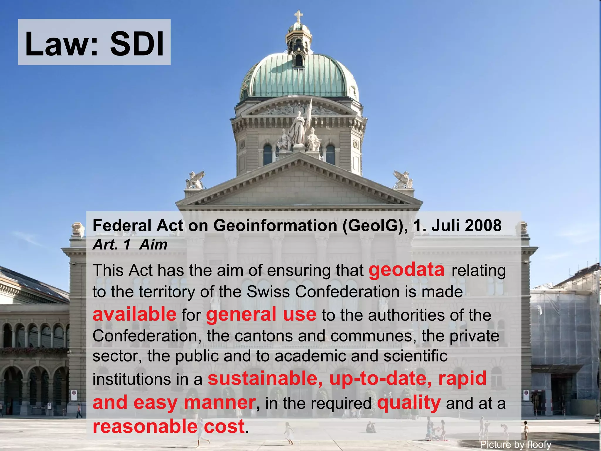 Picture by floofy Federal Act on Geoinformation (GeoIG), 1. Juli 2008 Art. 1  Aim This Act has the aim of ensuring that  geodata   relating to the territory of the Swiss Confederation is made  available  for  general use  to the authorities of the Confederation, the cantons and communes, the private sector, the public and to academic and scientific institutions in a  sustainable, up-to-date, rapid and easy manner ,  in the required   quality  and at a  reasonable cost . Law: SDI 