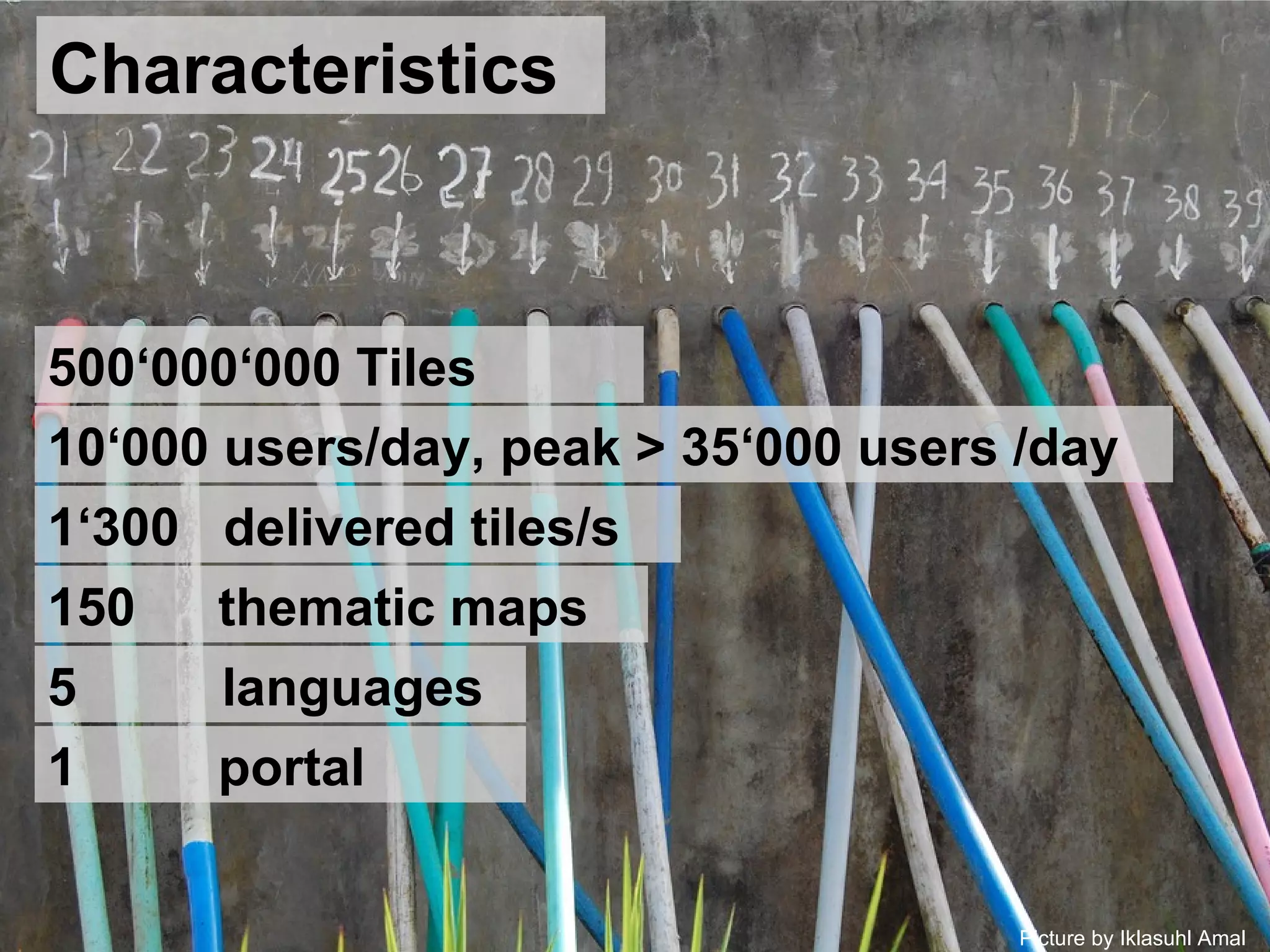 Picture by Iklasuhl Amal Characteristics 500‘000‘000 Tiles 10‘000 users/day, peak > 35‘000 users /day 1‘300  delivered tiles/s 150   thematic maps 5 languages  1   portal 