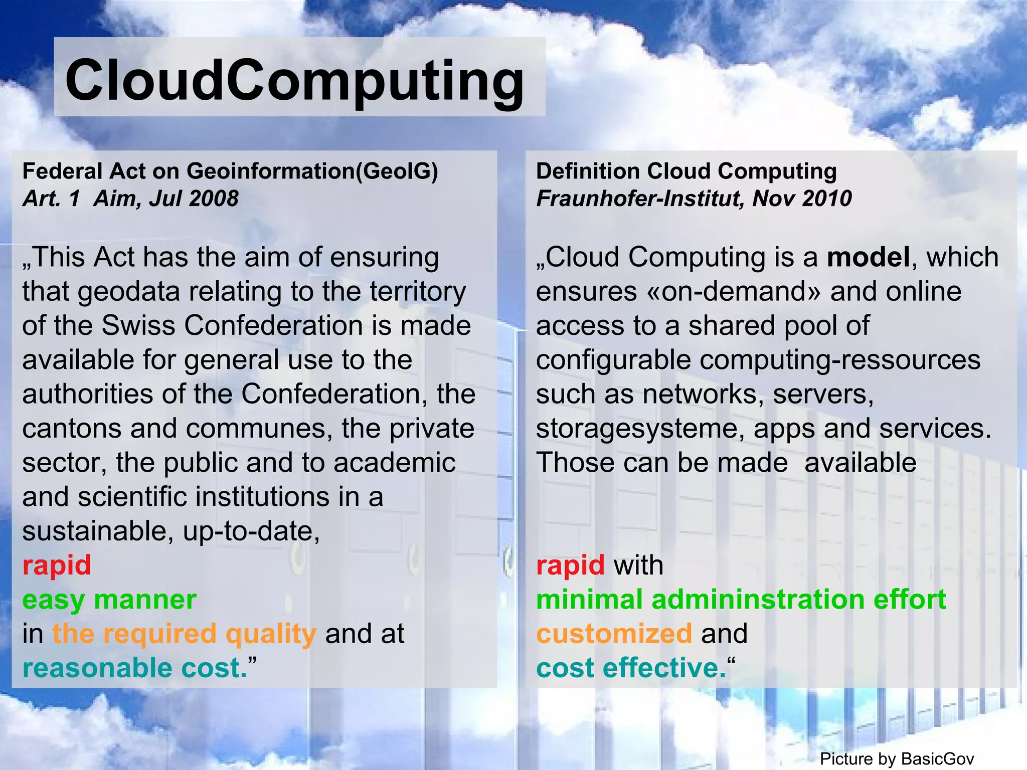 CloudComputing CloudComputing Picture by BasicGov  by ul_Marg Definition Cloud Computing  Fraunhofer-Institut, Nov 2010 „ Cloud Computing is a  model , which ensures «on-demand» and online access to a shared pool of configurable computing-ressources such as networks, servers, storagesysteme, apps and services. Those can be made  available rapid  with  minimal admininstration effort   customized  and  cost effective. “ Federal Act on Geoinformation(GeoIG) Art. 1  Aim, Jul 2008 „ This Act has the aim of ensuring that geodata relating to the territory of the Swiss Confederation is made available for general use to the authorities of the Confederation, the cantons and communes, the private sector, the public and to academic and scientific institutions in a sustainable, up-to-date,  rapid   easy manner in  the required quality  and at  reasonable cost. ” 