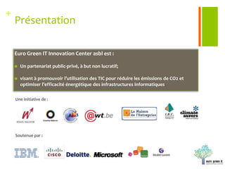 PrésentationEuro Green IT Innovation Center asbl est :Un partenariat public-privé, à but non lucratif;visant à promouvoir l’utilisation des TIC pour réduire les émissions de CO2 et optimiser l’efficacité énergétique des infrastructures informatiques. Une initiative de : Soutenue par : 