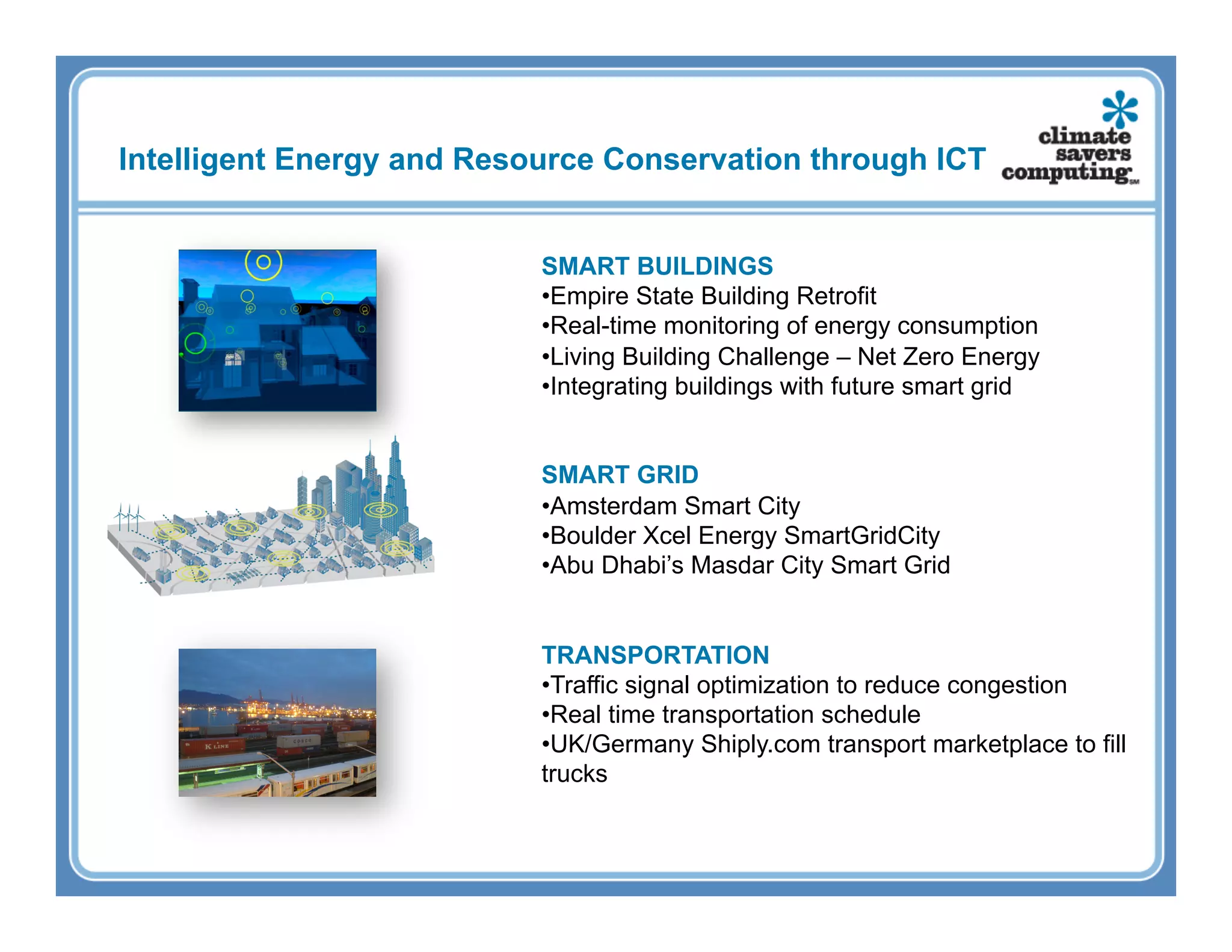 Intelligent Energy and Resource Conservation through ICT


                           SMART BUILDINGS
                           • Empire State Building Retrofit
                           • Real-time monitoring of energy consumption
                           • Living Building Challenge – Net Zero Energy
                           • Integrating buildings with future smart grid


                           SMART GRID
                           • Amsterdam Smart City
                           • Boulder Xcel Energy SmartGridCity
                           • Abu Dhabi’s Masdar City Smart Grid


                           TRANSPORTATION
                           • Traffic signal optimization to reduce congestion
                           • Real time transportation schedule
                           • UK/Germany Shiply.com transport marketplace to fill
                           trucks
 