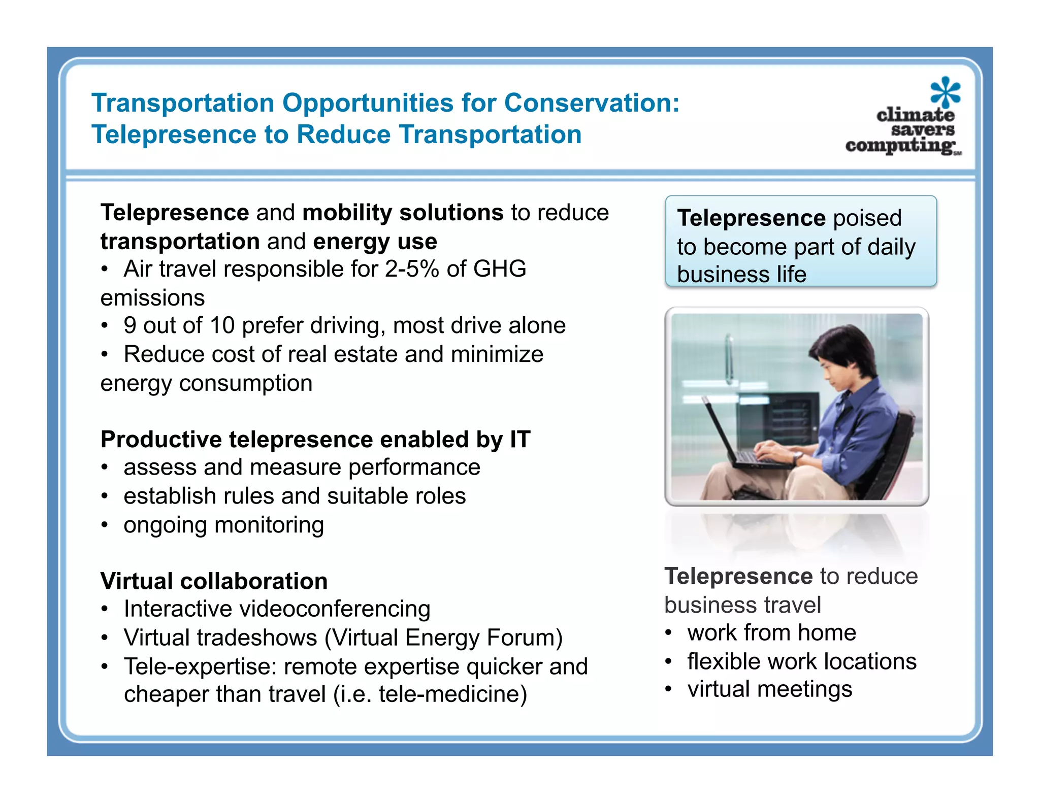 Transportation Opportunities for Conservation:
Telepresence to Reduce Transportation

Telepresence and mobility solutions to reduce      Telepresence poised
transportation and energy use                      to become part of daily
•  Air travel responsible for 2-5% of GHG          business life
emissions
•  9 out of 10 prefer driving, most drive alone
•  Reduce cost of real estate and minimize
energy consumption

Productive telepresence enabled by IT
•  assess and measure performance
•  establish rules and suitable roles
•  ongoing monitoring

Virtual collaboration                             Telepresence to reduce
•  Interactive videoconferencing                  business travel
•  Virtual tradeshows (Virtual Energy Forum)      •  work from home
•  Tele-expertise: remote expertise quicker and   •  flexible work locations
   cheaper than travel (i.e. tele-medicine)       •  virtual meetings
 