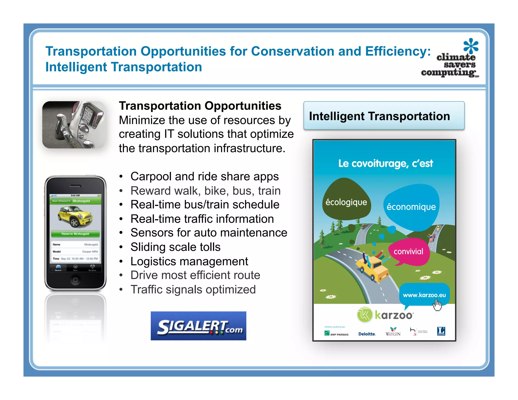 Transportation Opportunities for Conservation and Efficiency:
Intelligent Transportation

           Transportation Opportunities
           Minimize the use of resources by      Intelligent Transportation
           creating IT solutions that optimize
           the transportation infrastructure.

           •    Carpool and ride share apps
           •    Reward walk, bike, bus, train
           •    Real-time bus/train schedule
           •    Real-time traffic information
           •    Sensors for auto maintenance
           •    Sliding scale tolls
           •    Logistics management
           •    Drive most efficient route
           •    Traffic signals optimized
 