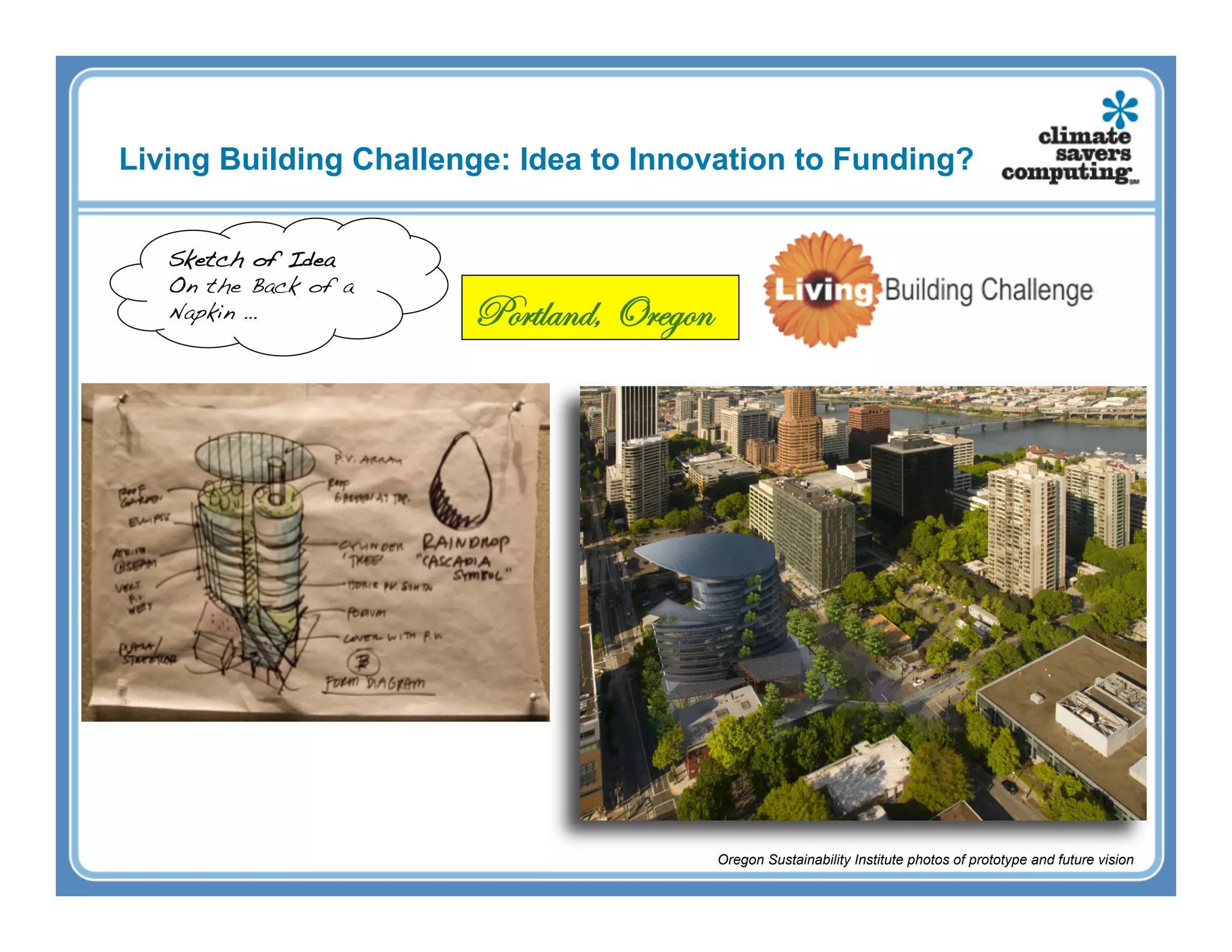 Living Building Challenge: Idea to Innovation to Funding?


   Sketch of Idea!
   On the Back of a
   Napkin …!           Portland, Oregon




                                          Oregon Sustainability Institute photos of prototype and future vision
 