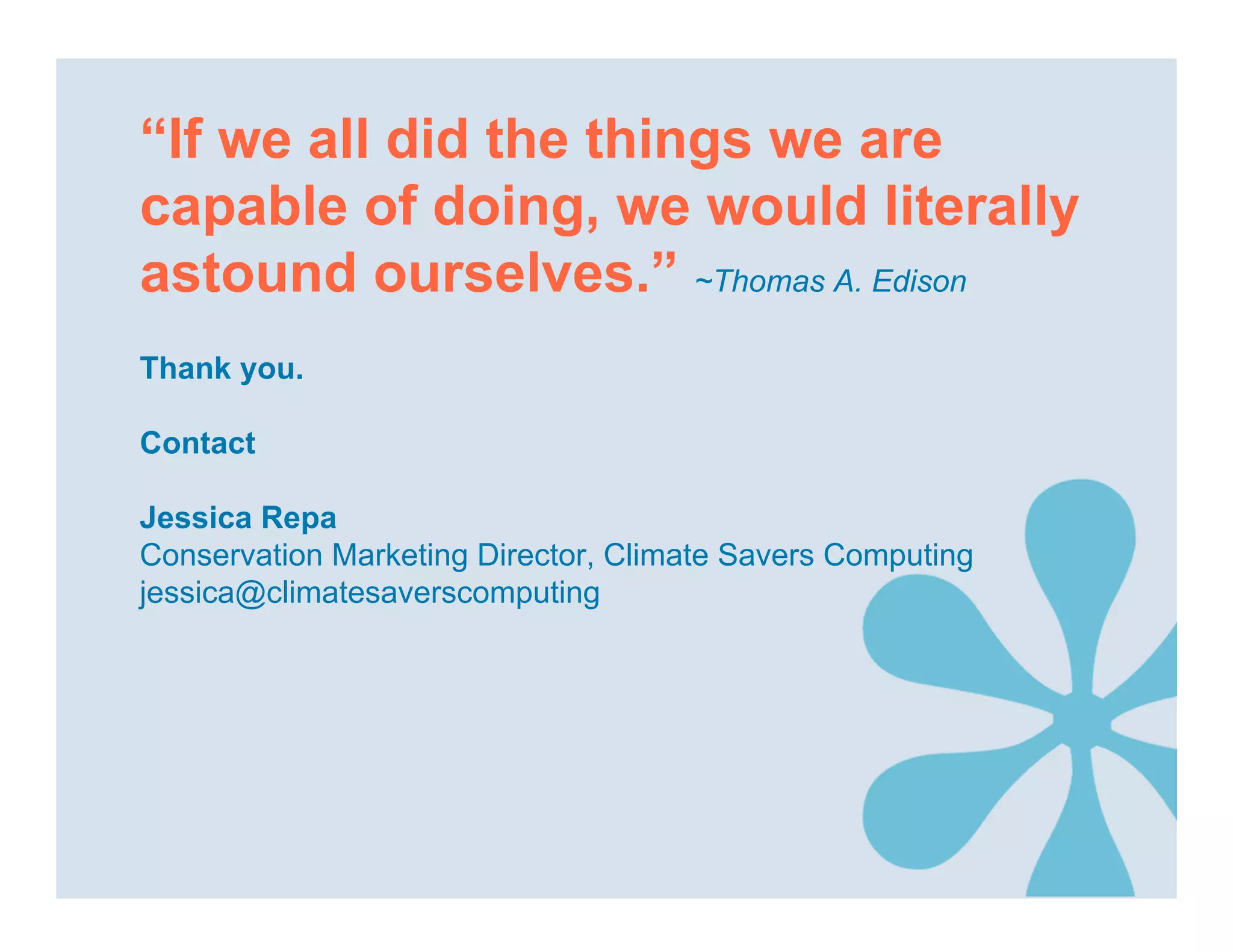 “If we all did the things we are
capable of doing, we would literally
astound ourselves.” ~Thomas A. Edison
Thank you.

Contact

Jessica Repa
Conservation Marketing Director, Climate Savers Computing
jessica@climatesaverscomputing
 