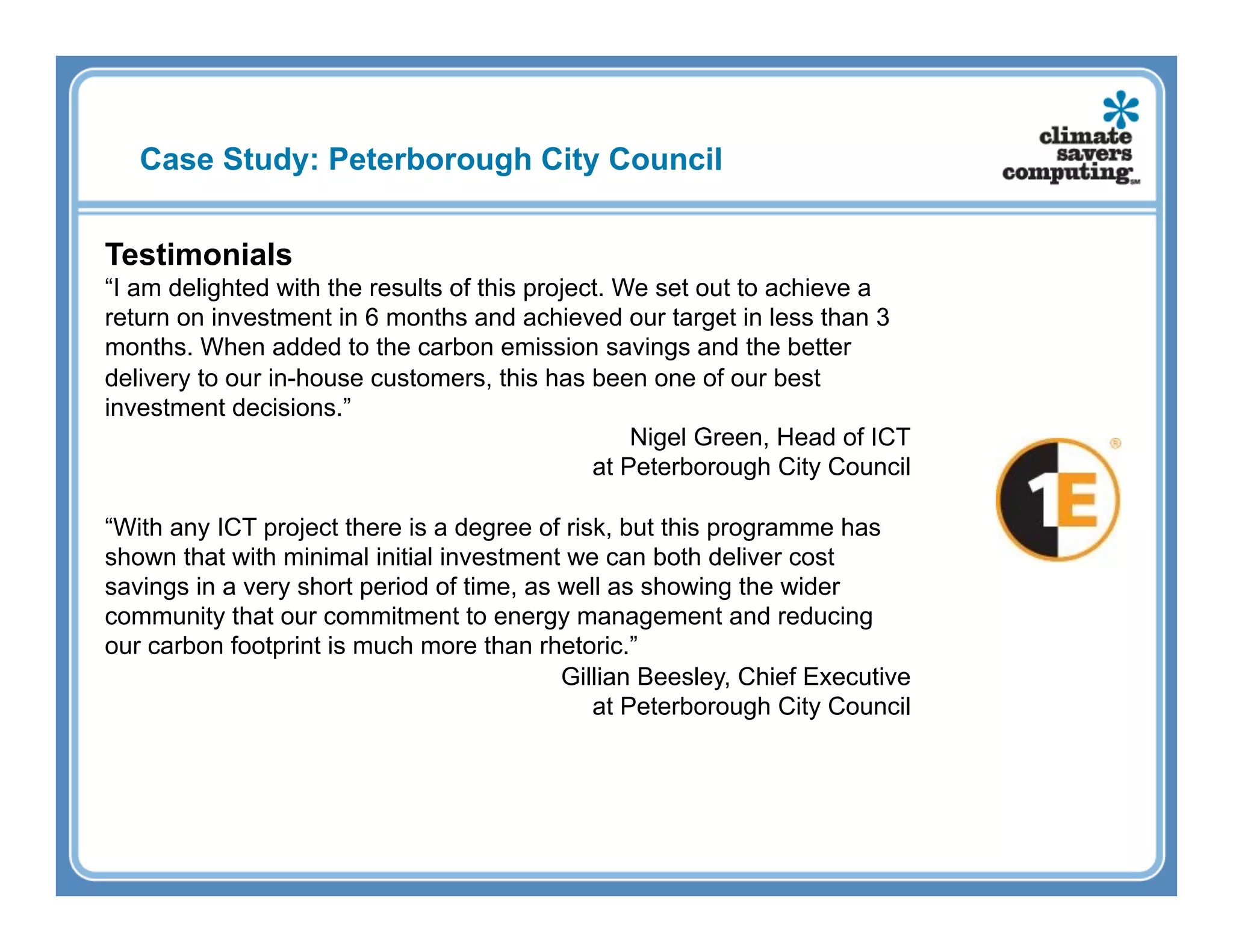 Case Study: Peterborough City Council


Testimonials
“I am delighted with the results of this project. We set out to achieve a
return on investment in 6 months and achieved our target in less than 3
months. When added to the carbon emission savings and the better
delivery to our in-house customers, this has been one of our best
investment decisions.”
                                                   Nigel Green, Head of ICT
                                               at Peterborough City Council

“With any ICT project there is a degree of risk, but this programme has
shown that with minimal initial investment we can both deliver cost
savings in a very short period of time, as well as showing the wider
community that our commitment to energy management and reducing
our carbon footprint is much more than rhetoric.”
                                           Gillian Beesley, Chief Executive
                                              at Peterborough City Council
 