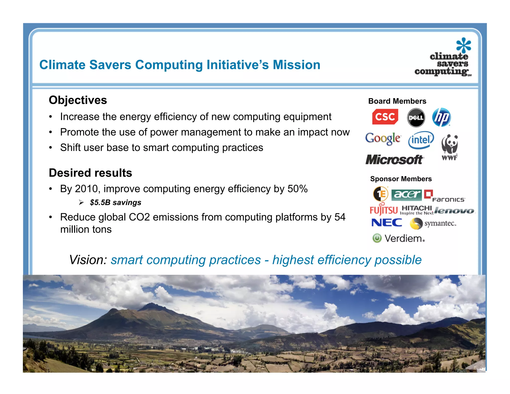 Climate Savers Computing Initiative’s Mission

 Objectives                                                      Board Members

 •  Increase the energy efficiency of new computing equipment
 •  Promote the use of power management to make an impact now
 •  Shift user base to smart computing practices

 Desired results                                                 Sponsor Members
 •  By 2010, improve computing energy efficiency by 50%
         $5.5B savings

 •  Reduce global CO2 emissions from computing platforms by 54
    million tons


     Vision: smart computing practices - highest efficiency possible
 