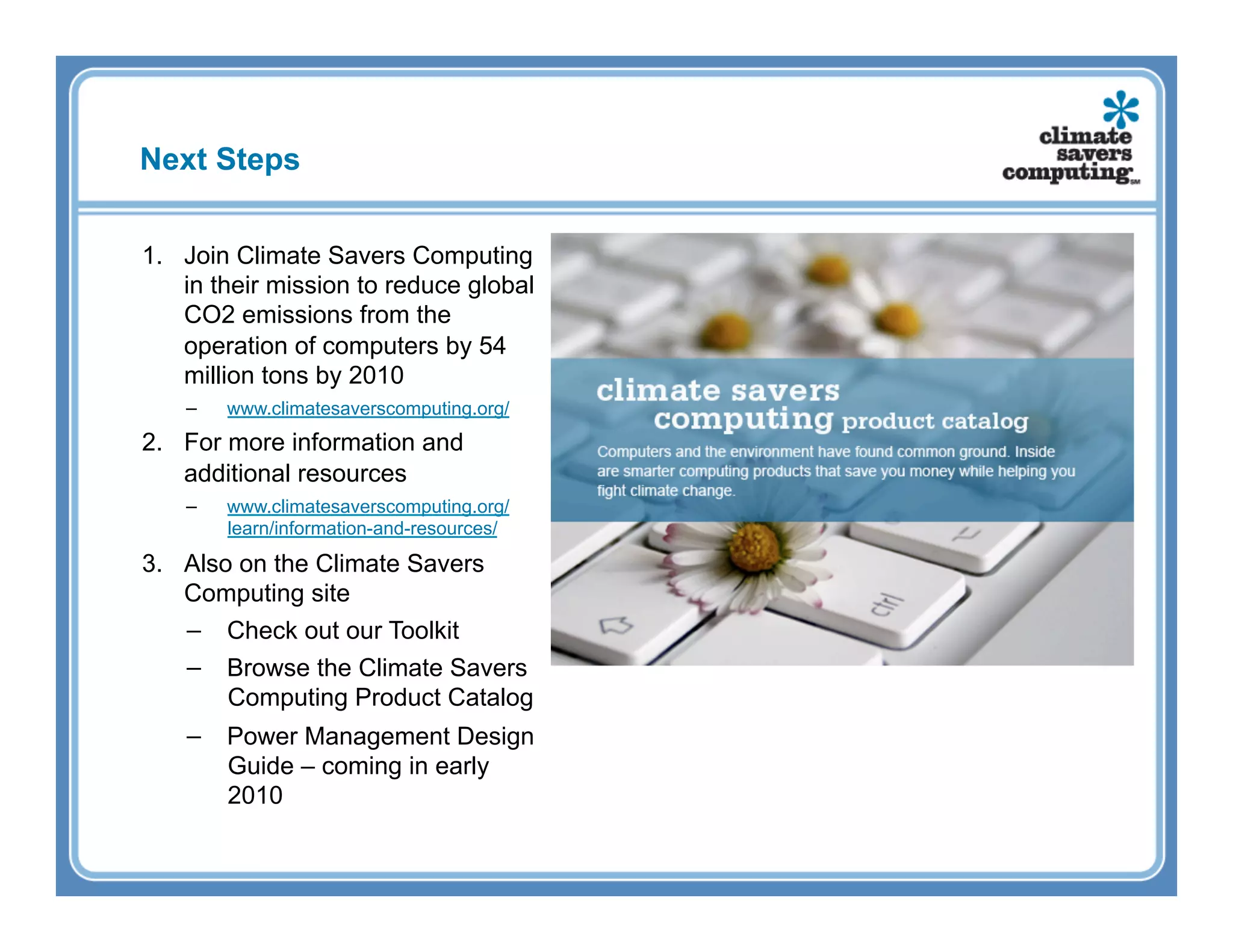 Next Steps


1.  Join Climate Savers Computing
    in their mission to reduce global
    CO2 emissions from the
    operation of computers by 54
    million tons by 2010
   −    www.climatesaverscomputing.org/
2.  For more information and
    additional resources
   −    www.climatesaverscomputing.org/
        learn/information-and-resources/

3.  Also on the Climate Savers
    Computing site
    −  Check out our Toolkit
    −  Browse the Climate Savers
        Computing Product Catalog
   −  Power Management Design
      Guide – coming in early
      2010
 