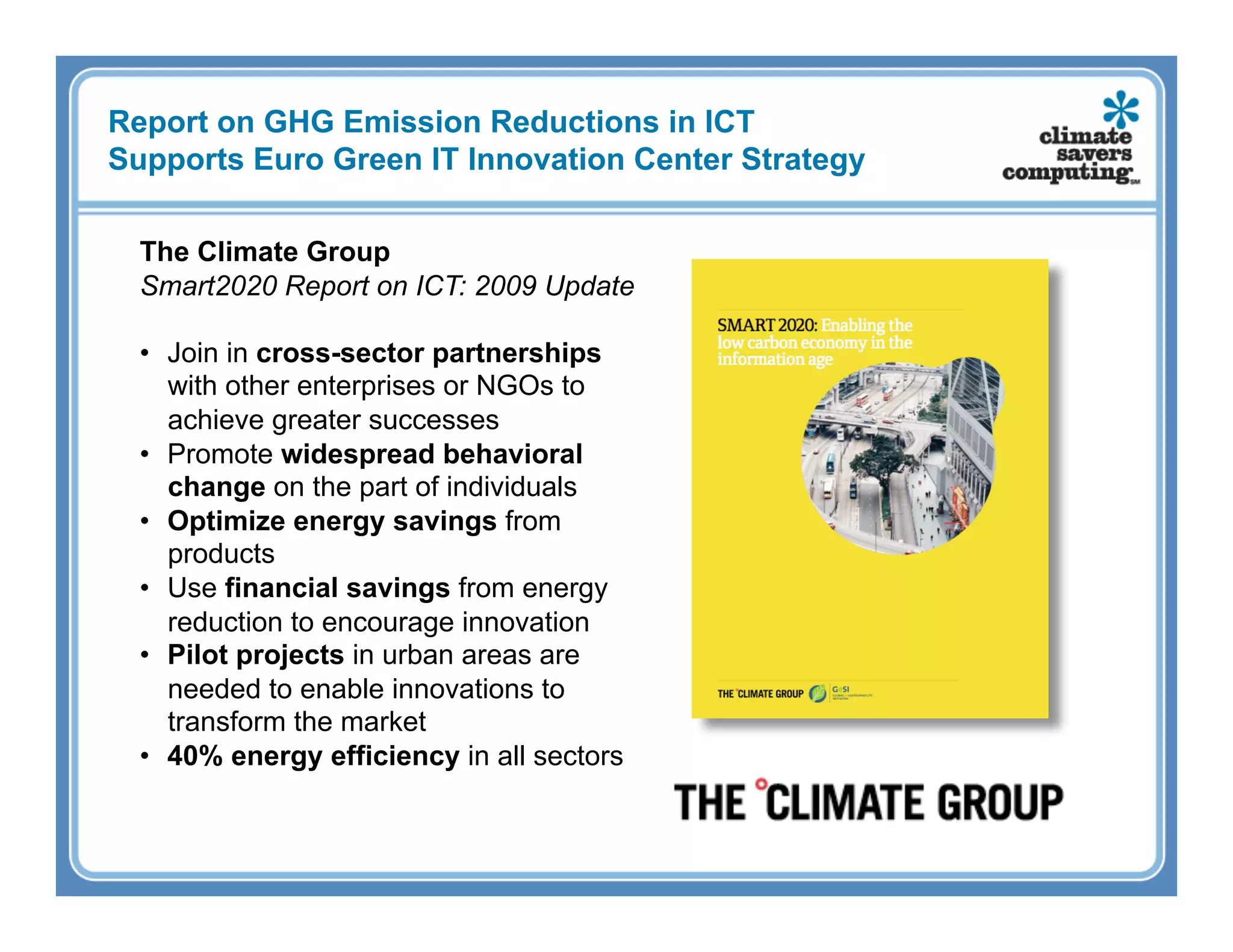 Report on GHG Emission Reductions in ICT
Supports Euro Green IT Innovation Center Strategy

  The Climate Group
  Smart2020 Report on ICT: 2009 Update

  •  Join in cross-sector partnerships
     with other enterprises or NGOs to
     achieve greater successes
  •  Promote widespread behavioral
     change on the part of individuals
  •  Optimize energy savings from
     products
  •  Use financial savings from energy
     reduction to encourage innovation
  •  Pilot projects in urban areas are
     needed to enable innovations to
     transform the market
  •  40% energy efficiency in all sectors
 