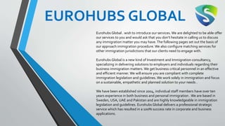EUROHUBS GLOBAL
Eurohubs Global . wish to introduce our services. We are delighted to be able offer
our services to you and would ask that you don’t hesitate in calling us to discuss
any immigration matter you may have.The following pages set out the basis of
our approach immigration procedure. We also configure matching services for
other immigration jurisdictions that our clients need to engage with.
Eurohubs Global is a new kind of Investment and Immigration consultancy,
specializing in delivering solutions to employers and individuals regarding their
business immigration matters. We get business critical personnel in an effective
and efficient manner. We will ensure you are compliant with complete
immigration legislation and guidelines. We work solely in immigration and focus
on a sustainable, empathetic and planned solution to your needs .
We have been established since 2004, individual staff members have over ten
years experience in both business and personal immigration .We are based in
Sweden, USA, UAE and Pakistan and are highly knowledgeable in immigration
legislation and guidelines. Eurohubs Global delivers a professional strategic
service which has resulted in a 100% success rate in corporate and business
applications.
 