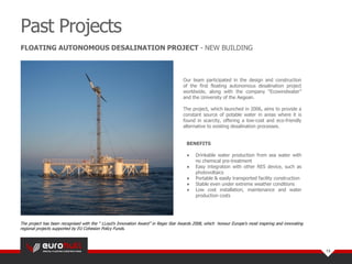 The project has been recognised with the “ LLoyd’s Innovation Award” in Regio Star Awards 2008, which honour Europe's most inspiring and innovating
regional projects supported by EU Cohesion Policy Funds.
Our team participated in the design and construction
of the first floating autonomous desalination project
worldwide, along with the company “Ecowindwater”
and the University of the Aegean.
The project, which launched in 2006, aims to provide a
constant source of potable water in areas where it is
found in scarcity, offering a low-cost and eco-friendly
alternative to existing desalination processes.
BENEFITS
● Drinkable water production from sea water with
no chemical pre-treatment
● Easy integration with other RES device, such as
photovoltaics
● Portable & easily transported facility construction
● Stable even under extreme weather conditions
● Low cost installation, maintenance and water
production costs
Past Projects
13
FLOATING AUTONOMOUS DESALINATION PROJECT - NEW BUILDING
 