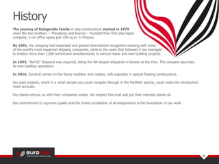 The journey of Kalogeridis family in ship constructions started in 1979
when the two brothers – Theodoros and Ioannis – founded their first ship-repair
company, in an office space just 100 sq.m. in Piraeus.
By 1981, the company had expanded and gained international recognition working with some
of the world’s most respected shipping companies, while in the years that followed it has managed
to employ more than 1,000 technicians simultaneously in various repair and new building projects.
In 1993, “ΝAYSI” Shipyard was acquired, being the 4th largest shipyards in Greece at the time. The company launches
its new building operations.
In 2016, Eurohull carries on the family tradition and creates, with expertise in special floating constructions.
Our past projects, which in a small sample you could navigate through in the Portfolio section, could make the introduction
more accurate.
Our clients entrust us with their companies assets. We respect this trust and put their interests above all.
Our commitment to supreme quality and the timely completion of all assignments is the foundation of our work.
History
03
 