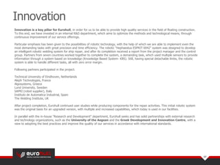Innovation is a key pillar for Eurohull, in order for us to be able to provide high quality services in the field of floating construction.
To this end, we have invested in an internal R&D department, which aims to optimize the methods and technological means, through
continuous improvement of our service offerings.
Particular emphasis has been given to the possibilities of robotic technology, with the help of which we are able to implement even the
most demanding tasks with great precision and time efficiency. The robotic "Hephaestus ESPRIT 6042" system was designed to develop
an intelligent robotic welding system for ship repair, and after its completion received a report from the project manager and the control
group. Partners from seven countries worked together to complete the system, a demanding task, which used multiple sensors to provide
information through a system based on knowledge (Knowledge Based System- KBS). Still, having special detachable limbs, the robotic
system is able to handle different tasks, all with zero error margin.
Following partners participated in the project:
Technical University of Eindhoven, Netherlands
Aleph Technologies, France
Algosystems, Greece
Lund University, Sweden
SAPRI (robot supplier), Italy
Instituto de Automatica Industrial, Spain
The Welding Institute, UK
After project completion, Eurohull continued user studies while producing components for the repair activities. This initial robotic system
was the original basis for an upgraded version, with multiple and increased capabilities, which today is used in our facilities.
In parallel with the in-house "Research and Development“ department, Eurohull seeks and has solid partnerships with external research
and technology organizations, such as the University of the Aegean and the Greek Development and Innovation Centre, with a
view to adopting the best practices and improve the quality of our services in accordance with international standards.
Innovation
07
 