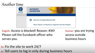 Another time
fix: Fix the site to work 24/7
or: Tell users to log in only during business hours
English: Access is blocked! Reason: #34!
Please call the Eurobank officer who
serves you.
Human: you are trying
access outside
business hours
 