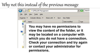 Why not this instead of the previous message
You may have no permissions to
view the content of the folder, or it
may be located on a computer with
which you do not have a connection.
Check your connection and try again
or contact your administrator for
permissions.
 