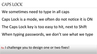 We sometimes need to type in all caps
Caps Lock is a mode, we often do not notice it is ON
The Caps Lock key is too easy to hit, next to Shift
When typing passwords, we don’t see what we type
CAPS LOCK
fix: I challenge you to design one or two fixes!
 