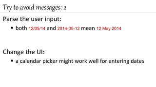 Parse the user input:
 both 12/05/14 and 2014-05-12 mean 12 May 2014
Change the UI:
 a calendar picker might work well for entering dates
Try to avoid messages: 2
 