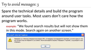 Spare the technical details and build the program
around user tasks. Most users don’t care how the
program works.
example: “We found search results but will not show them
in this mode. Search again on another screen.”
Try to avoid messages: 3
 